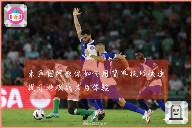 乐鱼官网教你如何用简单技巧快速提升游戏战力与体验