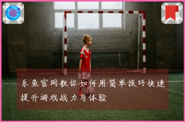 乐鱼官网教你如何用简单技巧快速提升游戏战力与体验