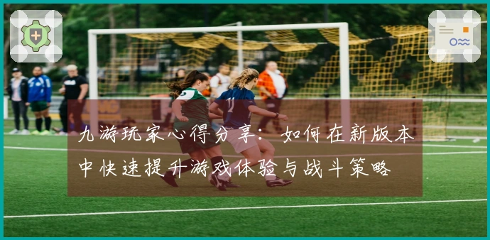九游玩家心得分享：如何在新版本中快速提升游戏体验与战斗策略