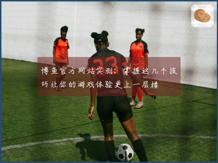 博鱼官方网站实测：掌握这几个技巧让你的游戏体验更上一层楼