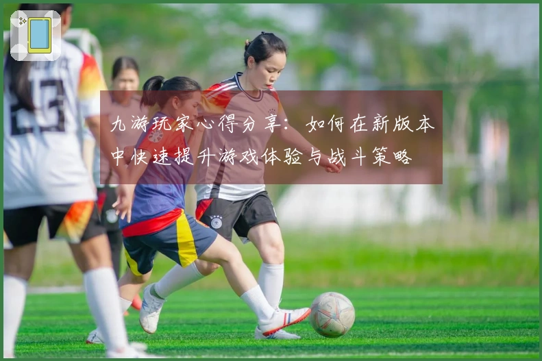 九游玩家心得分享：如何在新版本中快速提升游戏体验与战斗策略