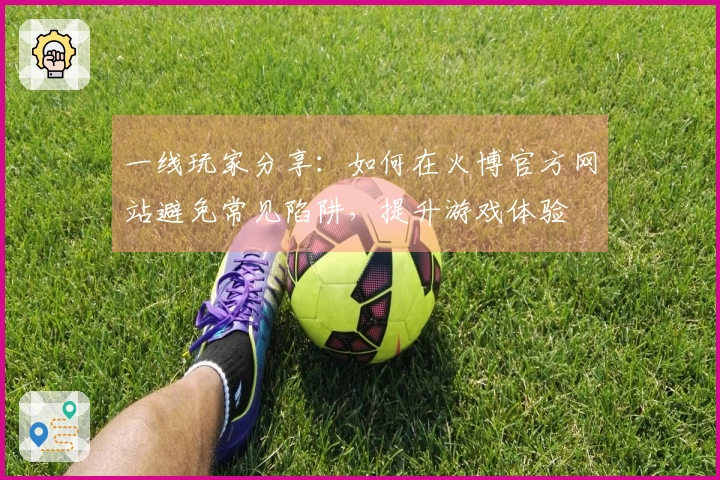 一线玩家分享：如何在火博官方网站避免常见陷阱，提升游戏体验