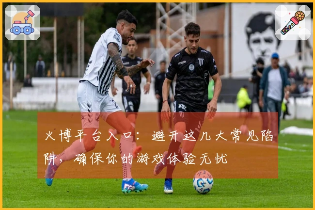火博平台入口：避开这几大常见陷阱，确保你的游戏体验无忧