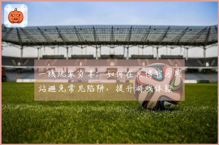 一线玩家分享：如何在火博官方网站避免常见陷阱，提升游戏体验