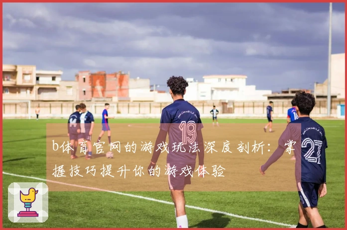 b体育官网的游戏玩法深度剖析：掌握技巧提升你的游戏体验