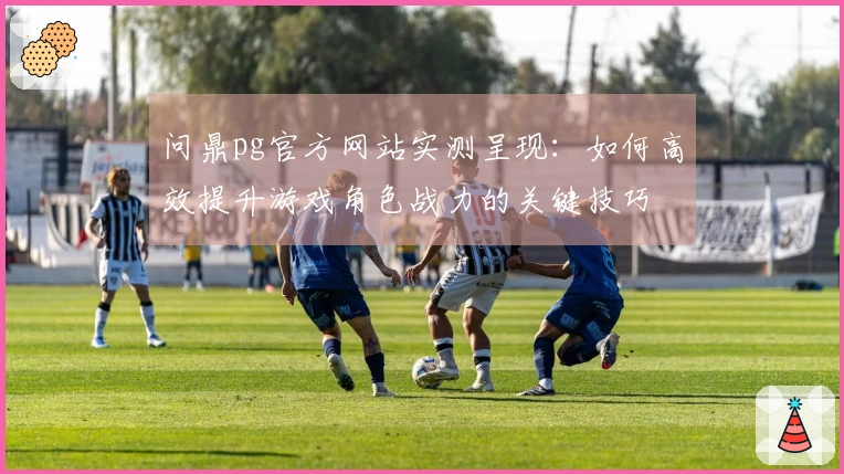 问鼎pg官方网站实测呈现：如何高效提升游戏角色战力的关键技巧